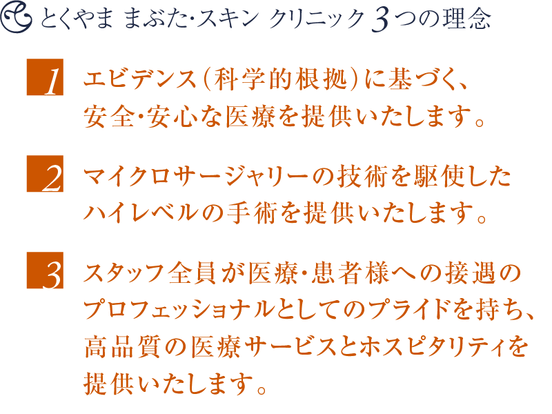 とくやま まぶた・スキン クリニック3つの理念 〜 1. エビデンス(科学的根拠)に基づく、安全・安心な医療を提供いたします。2. マイクロサージャリーの技術を駆使したハイレベルの手術を提供いたします。3. スタッフ全員が医療・患者様への接遇のプロフェッショナルとしてのプライドを持ち、高品質の医療サービスとホスピタリティを提供いたします。