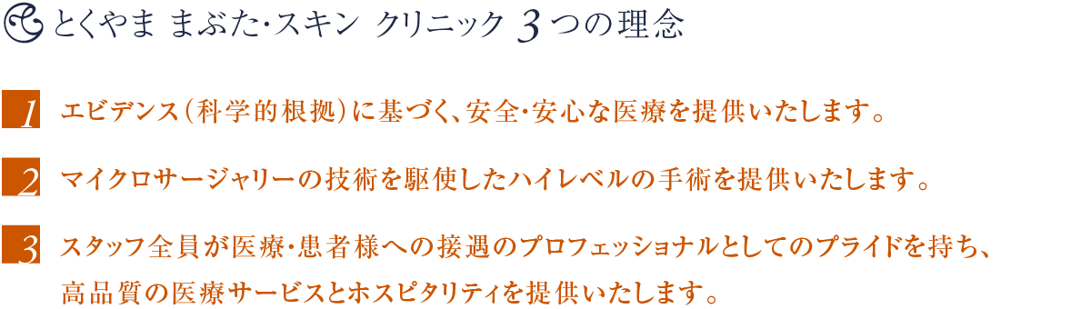 とくやま まぶた・スキン クリニック3つの理念 〜 1. エビデンス(科学的根拠)に基づく、安全・安心な医療を提供いたします。2. マイクロサージャリーの技術を駆使したハイレベルの手術を提供いたします。3. スタッフ全員が医療・患者様への接遇のプロフェッショナルとしてのプライドを持ち、高品質の医療サービスとホスピタリティを提供いたします。