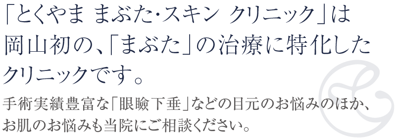 「とくやま まぶた・スキン クリニック」は岡山初の「まぶた」の治療に特化したクリニックです。手術実績豊富な「眼瞼下垂」などの目元のお悩みのほか、お肌のお悩みも当院にご相談ください。二重まぶた、シミ・シワのレーザー治療、脱毛レーザーなどの医療脱毛、ハイドラフェイシャル、エレクトロポレーションなどに対応いたします。
