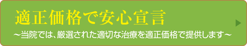 適正価格で安心宣言〜当院では、厳選された適切な治療を適正価格で提供します〜