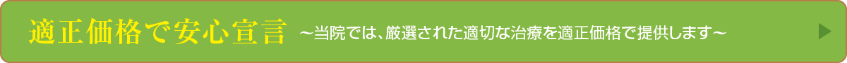 適正価格で安心宣言〜当院では、厳選された適切な治療を適正価格で提供します〜