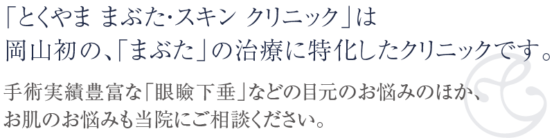 「とくやま まぶた・スキン クリニック」は岡山初の「まぶた」の治療に特化したクリニックです。手術実績豊富な「眼瞼下垂」などの目元のお悩みのほか、お肌のお悩みも当院にご相談ください。二重まぶた、シミ・シワのレーザー治療、脱毛レーザーなどの医療脱毛、ハイドラフェイシャル、エレクトロポレーションなどに対応いたします。